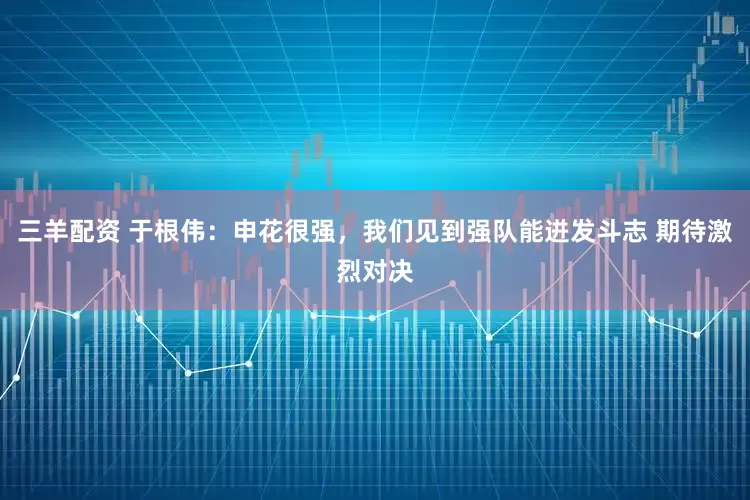三羊配资 于根伟：申花很强，我们见到强队能迸发斗志 期待激烈对决