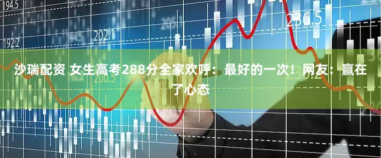 沙瑞配资 女生高考288分全家欢呼：最好的一次！网友：赢在了心态