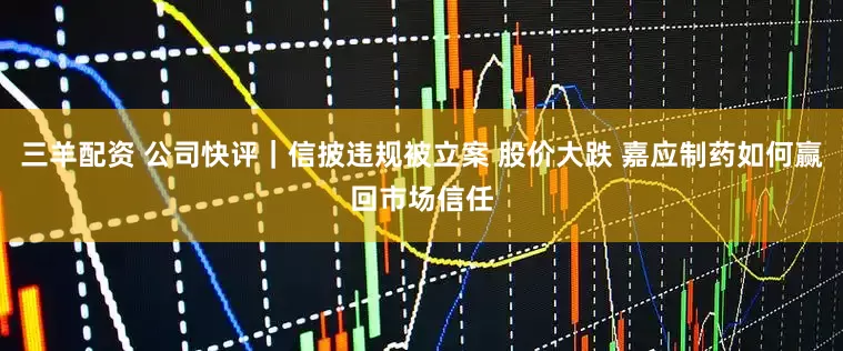 三羊配资 公司快评｜信披违规被立案 股价大跌 嘉应制药如何赢回市场信任