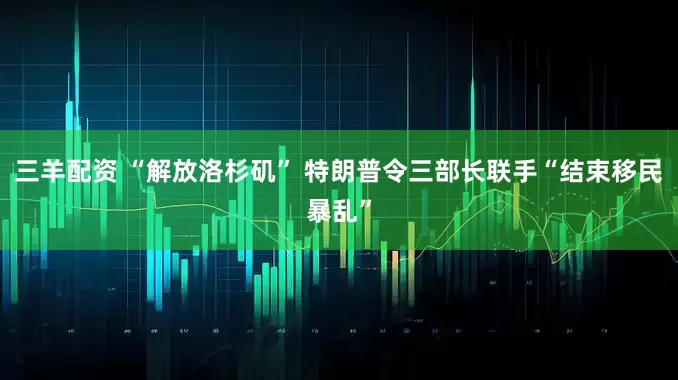 三羊配资 “解放洛杉矶” 特朗普令三部长联手“结束移民暴乱”