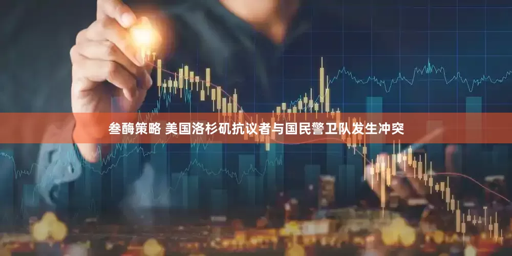 叁酶策略 美国洛杉矶抗议者与国民警卫队发生冲突