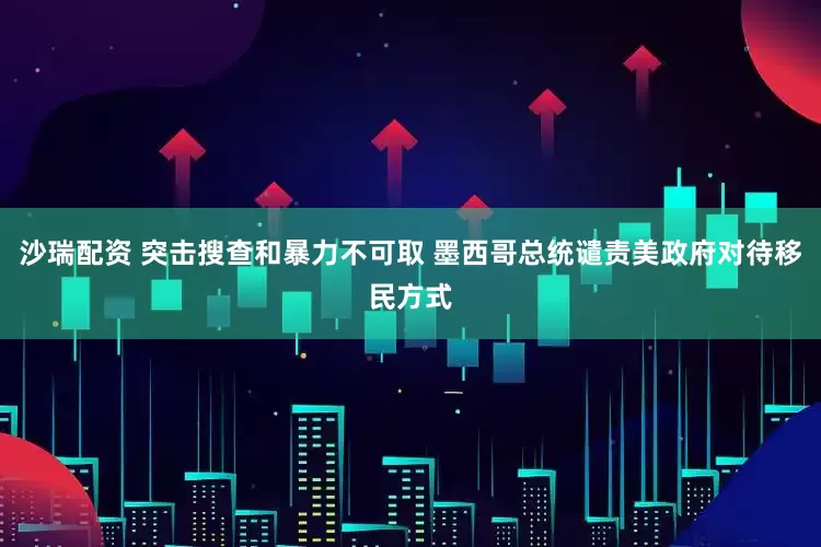 沙瑞配资 突击搜查和暴力不可取 墨西哥总统谴责美政府对待移民方式