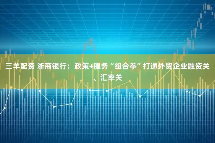 三羊配资 浙商银行：政策+服务“组合拳”打通外贸企业融资关、汇率关