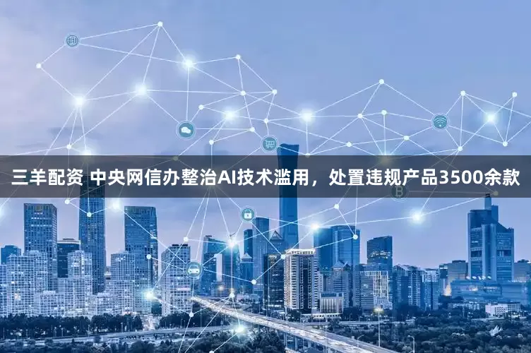 三羊配资 中央网信办整治AI技术滥用，处置违规产品3500余款