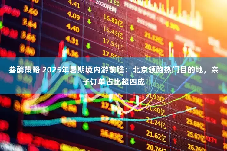 叁酶策略 2025年暑期境内游前瞻：北京领跑热门目的地，亲子订单占比超四成