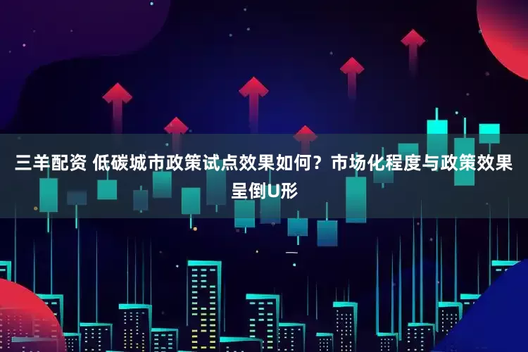 三羊配资 低碳城市政策试点效果如何？市场化程度与政策效果呈倒U形