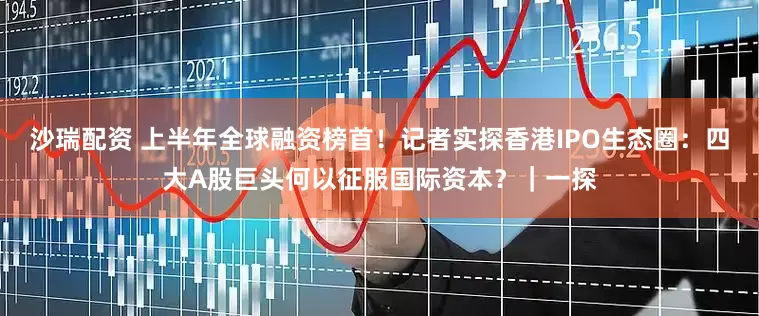 沙瑞配资 上半年全球融资榜首！记者实探香港IPO生态圈：四大A股巨头何以征服国际资本？｜一探