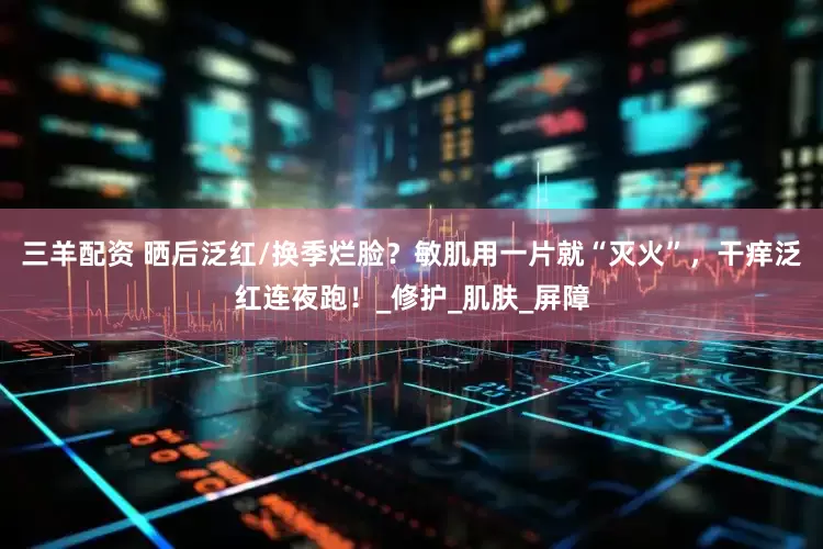 三羊配资 晒后泛红/换季烂脸？敏肌用一片就“灭火”，干痒泛红连夜跑！_修护_肌肤_屏障