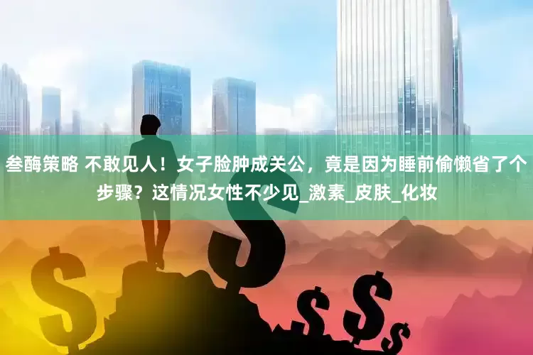 叁酶策略 不敢见人！女子脸肿成关公，竟是因为睡前偷懒省了个步骤？这情况女性不少见_激素_皮肤_化妆
