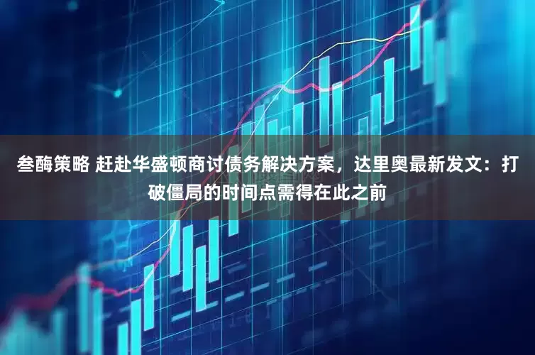叁酶策略 赶赴华盛顿商讨债务解决方案，达里奥最新发文：打破僵局的时间点需得在此之前