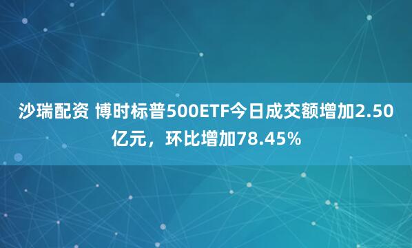 沙瑞配资 博时标普500ETF今日成交额增加2.50亿元，环比增加78.45%