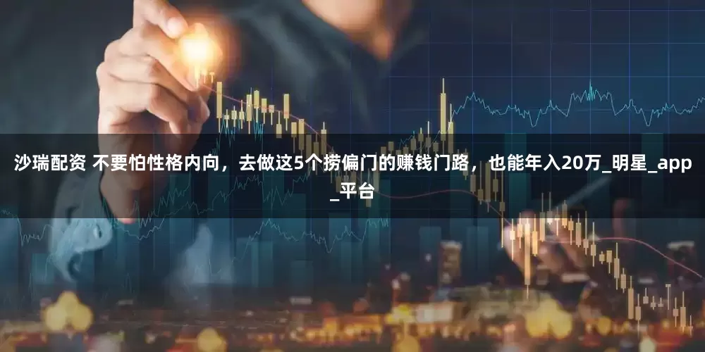 沙瑞配资 不要怕性格内向，去做这5个捞偏门的赚钱门路，也能年入20万_明星_app_平台