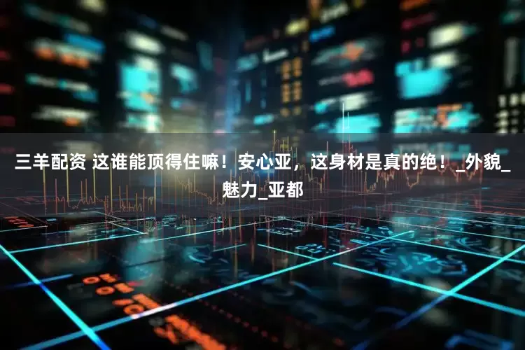三羊配资 这谁能顶得住嘛！安心亚，这身材是真的绝！_外貌_魅力_亚都