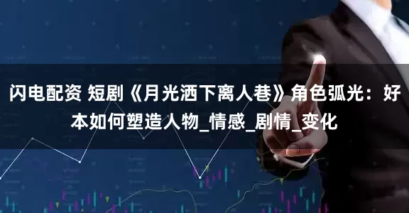 闪电配资 短剧《月光洒下离人巷》角色弧光：好本如何塑造人物_情感_剧情_变化