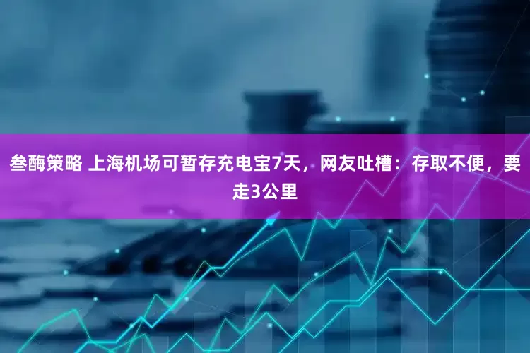 叁酶策略 上海机场可暂存充电宝7天，网友吐槽：存取不便，要走3公里