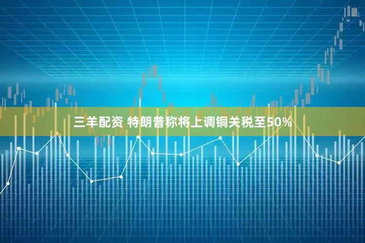 三羊配资 特朗普称将上调铜关税至50%