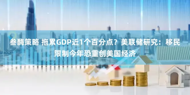 叁酶策略 拖累GDP近1个百分点？美联储研究：移民限制今年恐重创美国经济