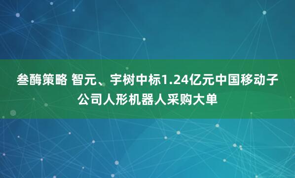 叁酶策略 智元、宇树中标1.24亿元中国移动子公司人形机器人采购大单