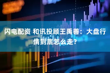 闪电配资 和讯投顾王禹善：大盘行情到底怎么走？