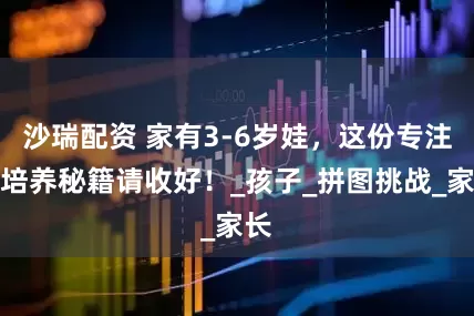 沙瑞配资 家有3-6岁娃，这份专注力培养秘籍请收好！_孩子_拼图挑战_家长