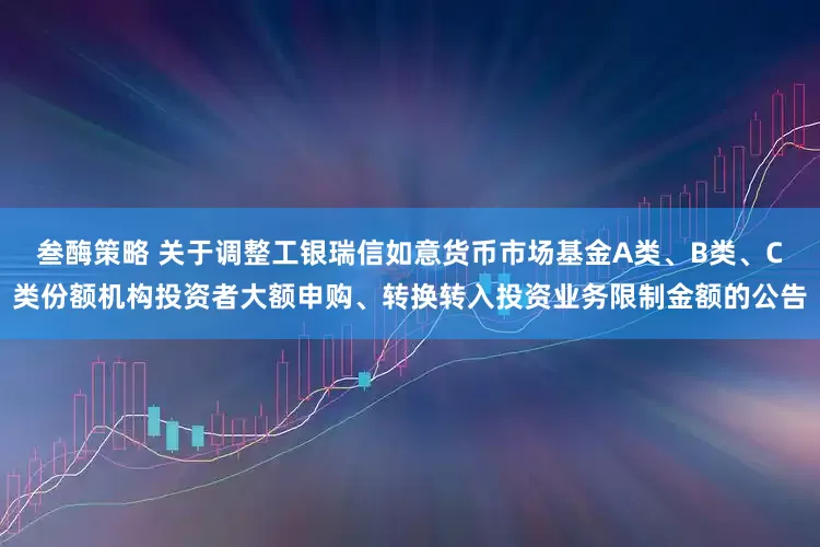 叁酶策略 关于调整工银瑞信如意货币市场基金A类、B类、C类份额机构投资者大额申购、转换转入投资业务限制金额的公告