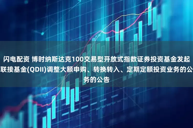闪电配资 博时纳斯达克100交易型开放式指数证券投资基金发起式联接基金(QDII)调整大额申购、转换转入、定期定额投资业务的公告