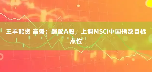 三羊配资 高盛：超配A股，上调MSCI中国指数目标点位
