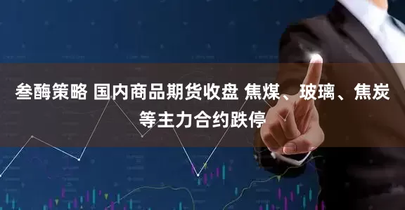 叁酶策略 国内商品期货收盘 焦煤、玻璃、焦炭等主力合约跌停