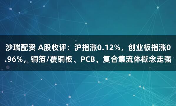 沙瑞配资 A股收评：沪指涨0.12%，创业板指涨0.96%，铜箔/覆铜板、PCB、复合集流体概念走强