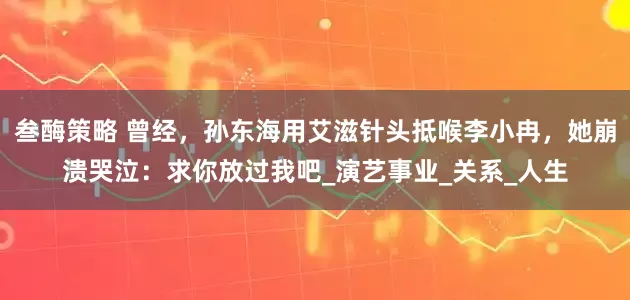 叁酶策略 曾经，孙东海用艾滋针头抵喉李小冉，她崩溃哭泣：求你放过我吧_演艺事业_关系_人生