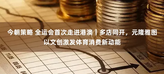 今朝策略 全运会首次走进港澳｜多店同开，元隆雅图以文创激发体育消费新动能