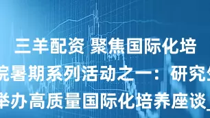三羊配资 聚焦国际化培养 研究生院暑期系列活动之一：研究生院举办高质量国际化培养座谈_Alexei_魏玲_学科